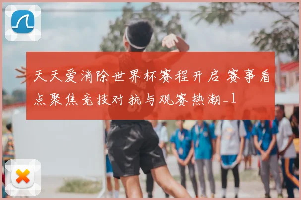 天天爱消除世界杯赛程开启 赛事看点聚焦竞技对抗与观赛热潮_1