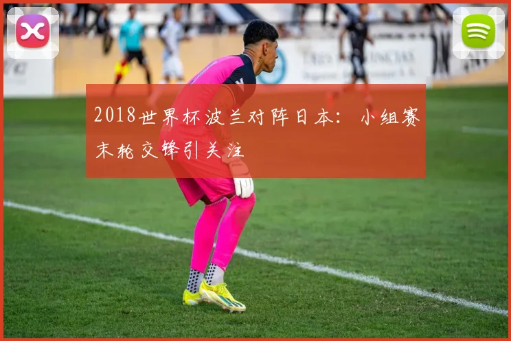 2018世界杯波兰对阵日本：小组赛末轮交锋引关注