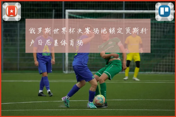 俄罗斯世界杯决赛场地锁定莫斯科卢日尼基体育场