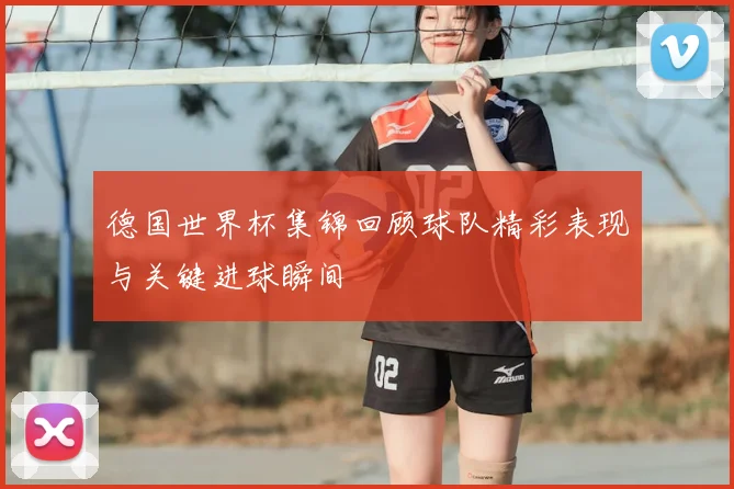 德国世界杯集锦回顾球队精彩表现与关键进球瞬间