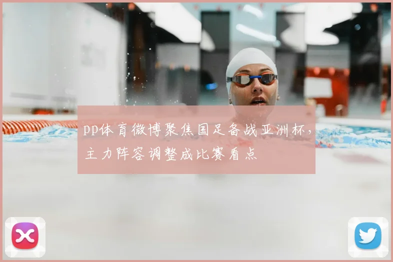 pp体育微博聚焦国足备战亚洲杯，主力阵容调整成比赛看点
