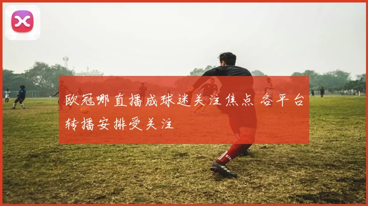 欧冠哪直播成球迷关注焦点 各平台转播安排受关注