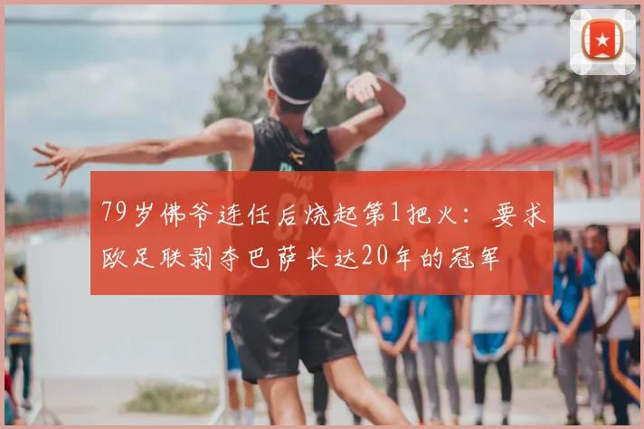 79岁佛爷连任后烧起第1把火:要求欧足联剥夺巴萨长达20年的冠军