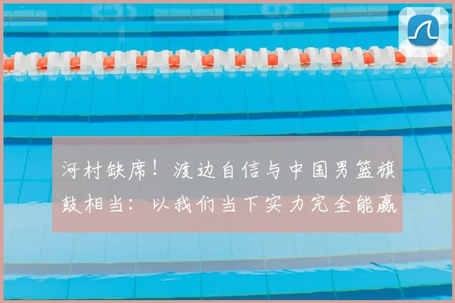 河村缺席！渡边自信与中国男篮旗鼓相当：以我们当下实力完全能赢