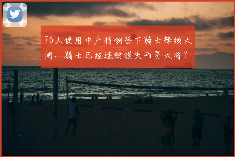 76人使用中产特例签下骑士锋线大闸,骑士已经连续损失两员大将?