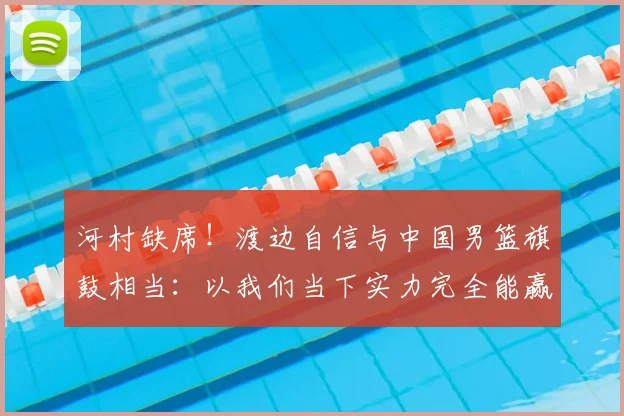 河村缺席!渡边自信与中国男篮旗鼓相当:以我们当下实力完全能赢
