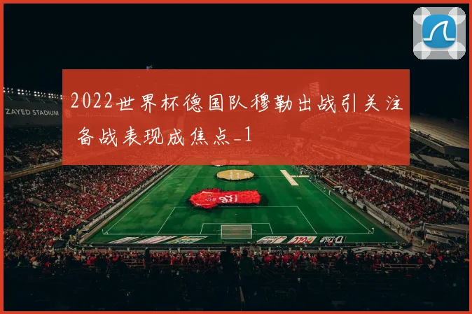 2022世界杯德国队穆勒出战引关注 备战表现成焦点_1