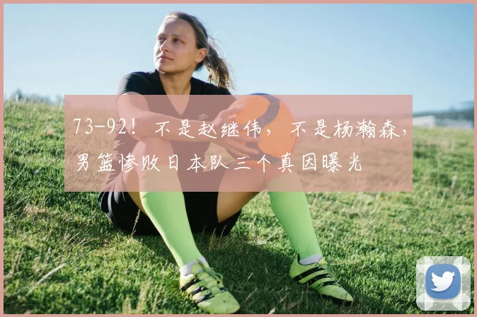 73-92！不是赵继伟，不是杨瀚森，男篮惨败日本队三个真因曝光