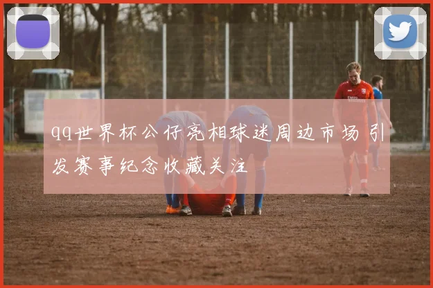 qq世界杯公仔亮相球迷周边市场 引发赛事纪念收藏关注