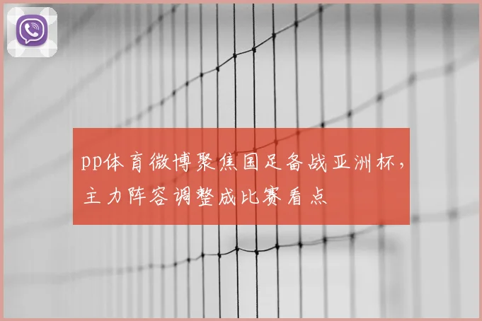 pp体育微博聚焦国足备战亚洲杯,主力阵容调整成比赛看点
